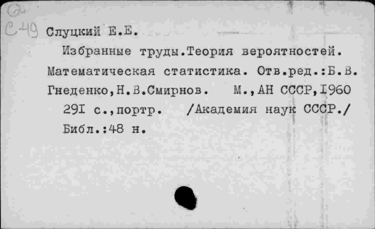 ﻿>’■ _ Слуцкий Е.Е.
Избранные труды.Теория вероятностей. Математическая статистика. Отв.ред.:Б.В. Гнеденко,Н.В.Смирнов.	М.,АН СССР,1960
291 с.,портр. /Академия наук СССР./ Библ.:48 н.